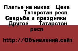 Платье на никах › Цена ­ 3 800 - Татарстан респ. Свадьба и праздники » Другое   . Татарстан респ.